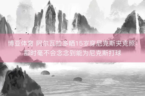 博亚体育 阿尔瓦拉多晒15岁穿尼克斯夹克照：那时毫不会念念到能为尼克斯打球