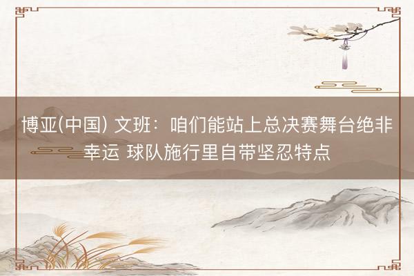 博亚(中国) 文班：咱们能站上总决赛舞台绝非幸运 球队施行里自带坚忍特点
