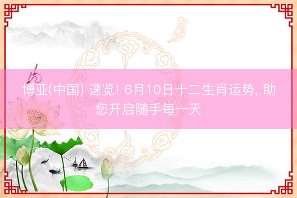博亚(中国) 速览! 6月10日十二生肖运势， 助您开启随手每一天
