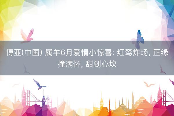 博亚(中国) 属羊6月爱情小惊喜: 红鸾炸场, 正缘撞满怀, 甜到心坎