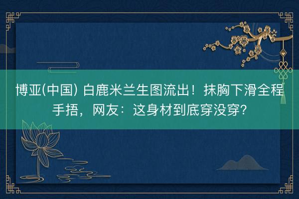 博亚(中国) 白鹿米兰生图流出！抹胸下滑全程手捂，网友：这身材到底穿没穿？