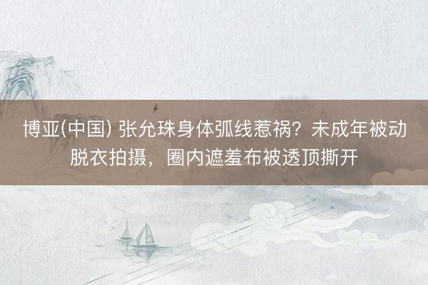 博亚(中国) 张允珠身体弧线惹祸？未成年被动脱衣拍摄，圈内遮羞布被透顶撕开