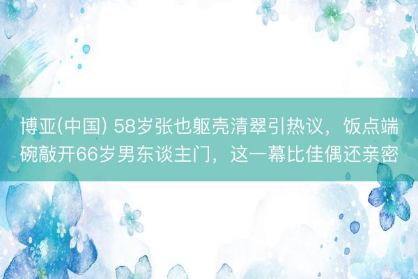 博亚(中国) 58岁张也躯壳清翠引热议，饭点端碗敲开66岁男东谈主门，这一幕比佳偶还亲密