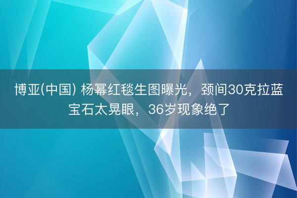 博亚(中国) 杨幂红毯生图曝光，颈间30克拉蓝宝石太晃眼，36岁现象绝了