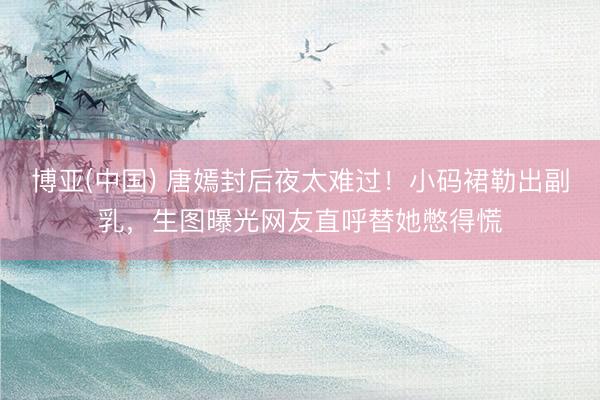 博亚(中国) 唐嫣封后夜太难过!小码裙勒出副乳,生图曝光网友直呼替她憋得慌