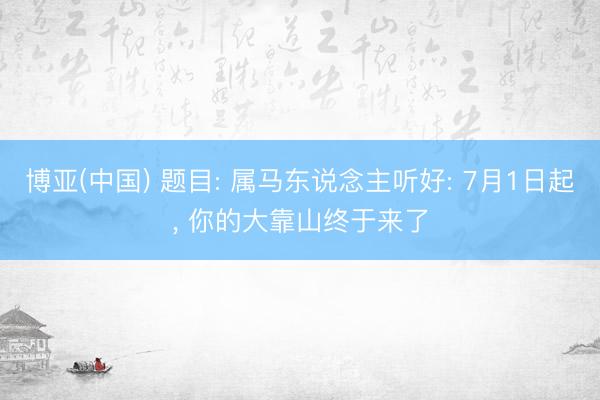 博亚(中国) 题目: 属马东说念主听好: 7月1日起, 你的大靠山终于来了