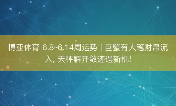 博亚体育 6.8~6.14周运势 | 巨蟹有大笔财帛流入， 天秤解开敛迹遇新机!