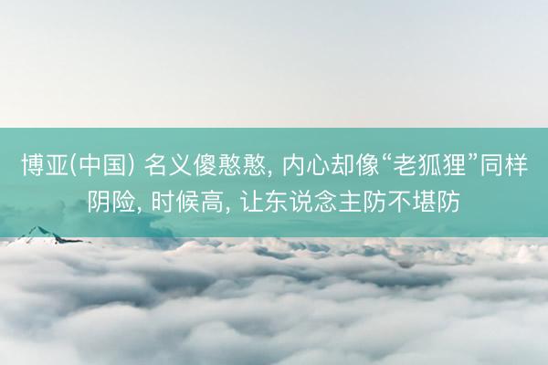 博亚(中国) 名义傻憨憨， 内心却像“老狐狸”同样阴险， 时候高， 让东说念主防不堪防