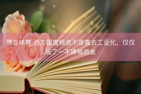 博亚体育 西方国度根底不是真去工业化,仅仅玩了一手拂袖而去