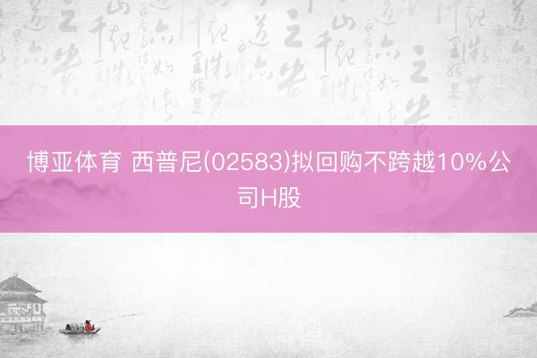 博亚体育 西普尼(02583)拟回购不跨越10%公司H股