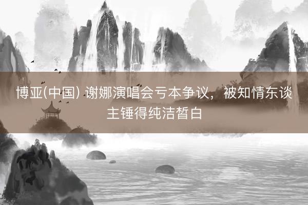 博亚(中国) 谢娜演唱会亏本争议，被知情东谈主锤得纯洁皙白