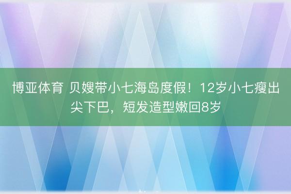 博亚体育 贝嫂带小七海岛度假！12岁小七瘦出尖下巴，短发造型嫩回8岁
