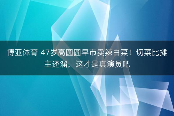 博亚体育 47岁高圆圆早市卖辣白菜！切菜比摊主还溜，这才是真演员吧