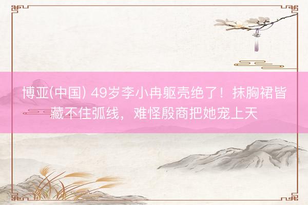 博亚(中国) 49岁李小冉躯壳绝了！抹胸裙皆藏不住弧线，难怪殷商把她宠上天
