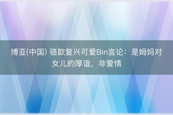 博亚(中国) 骆歆复兴可爱Bin言论：是姆妈对女儿的厚谊，非爱情