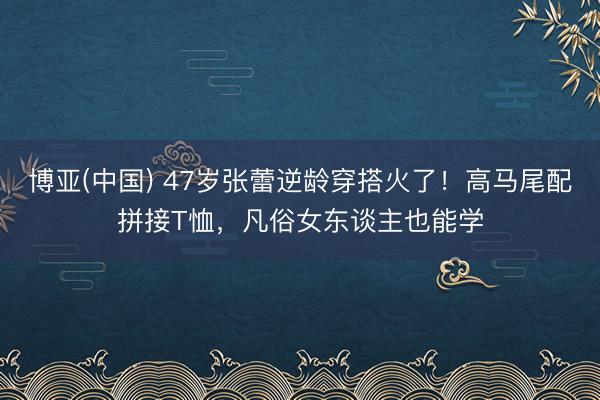 博亚(中国) 47岁张蕾逆龄穿搭火了！高马尾配拼接T恤，凡俗女东谈主也能学