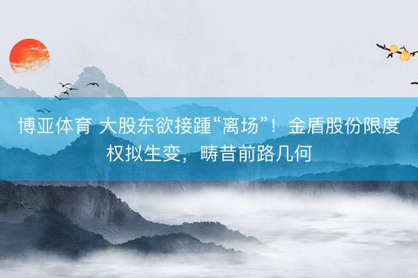 博亚体育 大股东欲接踵“离场”！金盾股份限度权拟生变，畴昔前路几何