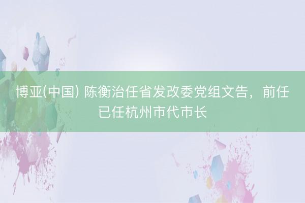 博亚(中国) 陈衡治任省发改委党组文告，前任已任杭州市代市长