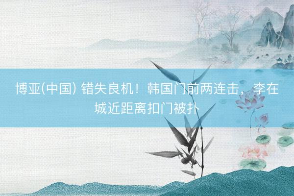 博亚(中国) 错失良机！韩国门前两连击，李在城近距离扣门被扑