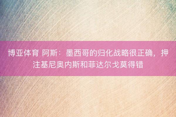 博亚体育 阿斯：墨西哥的归化战略很正确，押注基尼奥内斯和菲达尔戈莫得错