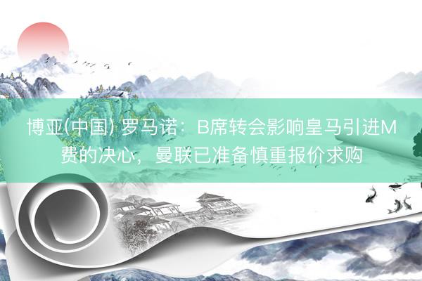 博亚(中国) 罗马诺:B席转会影响皇马引进M费的决心,曼联已准备慎重报价求购