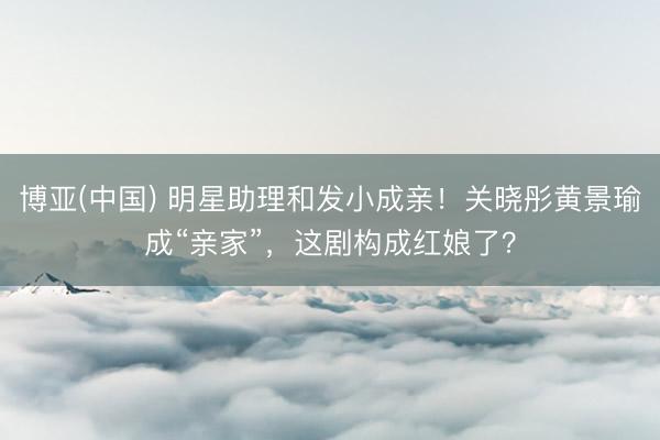 博亚(中国) 明星助理和发小成亲!关晓彤黄景瑜成“亲家”,这剧构成红娘了?