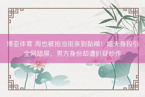 博亚体育 周也被拍当街亲到黏糊！姐夫身段引全网舔屏，男方身份却遭扒疑炒作