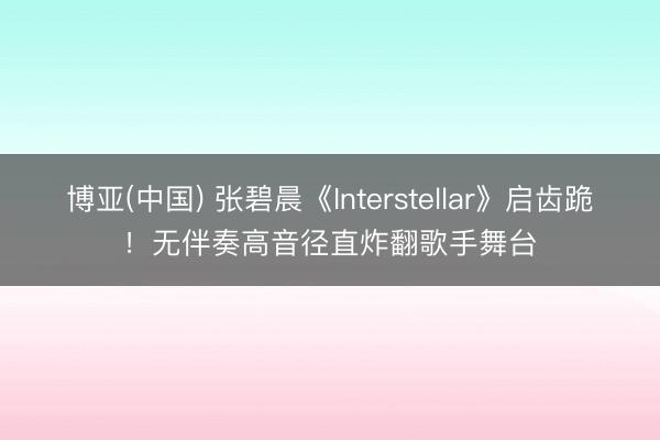 博亚(中国) 张碧晨《Interstellar》启齿跪!无伴奏高音径直炸翻歌手舞台