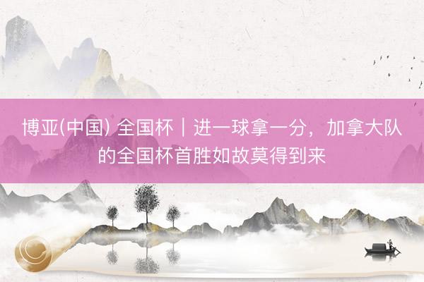 博亚(中国) 全国杯｜进一球拿一分，加拿大队的全国杯首胜如故莫得到来