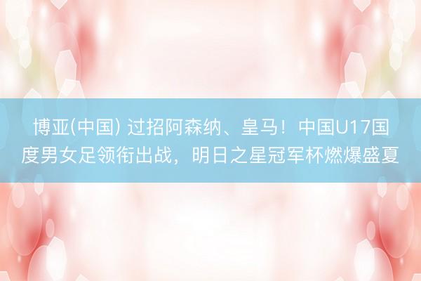 博亚(中国) 过招阿森纳、皇马!中国U17国度男女足领衔出战,明日之星冠军杯燃爆盛夏