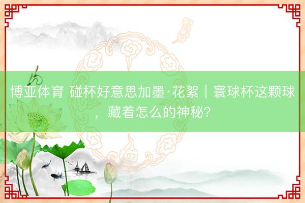 博亚体育 碰杯好意思加墨·花絮｜寰球杯这颗球，藏着怎么的神秘？