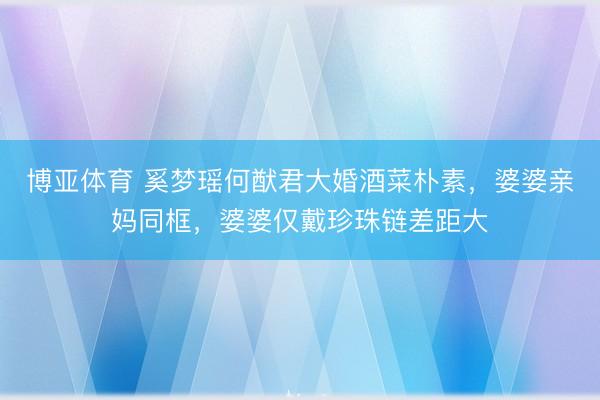 博亚体育 奚梦瑶何猷君大婚酒菜朴素，婆婆亲妈同框，婆婆仅戴珍珠链差距大