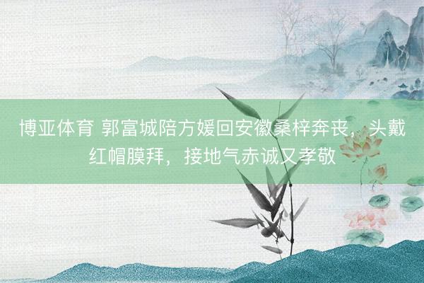 博亚体育 郭富城陪方媛回安徽桑梓奔丧，头戴红帽膜拜，接地气赤诚又孝敬