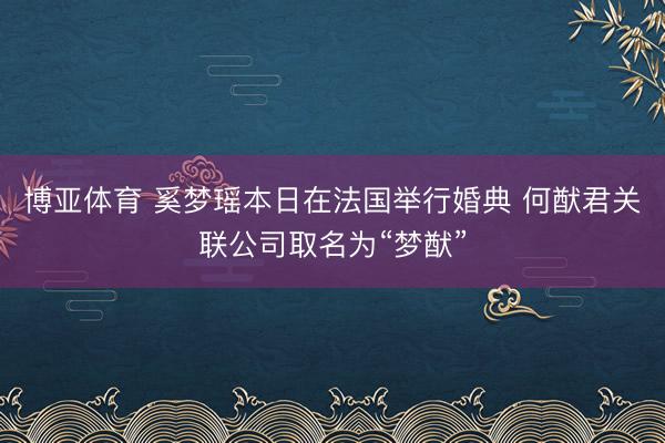 博亚体育 奚梦瑶本日在法国举行婚典 何猷君关联公司取名为“梦猷”
