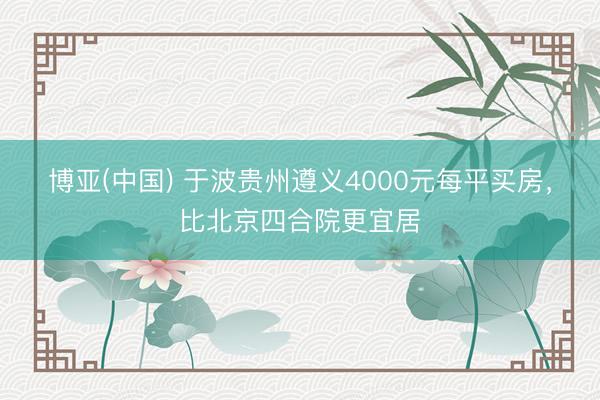 博亚(中国) 于波贵州遵义4000元每平买房，比北京四合院更宜居