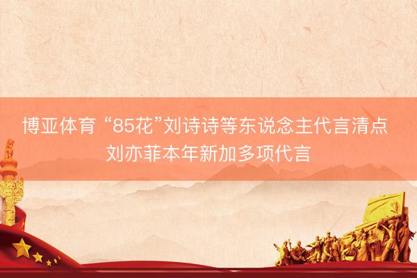 博亚体育 “85花”刘诗诗等东说念主代言清点 刘亦菲本年新加多项代言