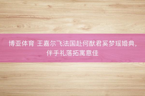 博亚体育 王嘉尔飞法国赴何猷君奚梦瑶婚典，伴手礼落拓寓意佳