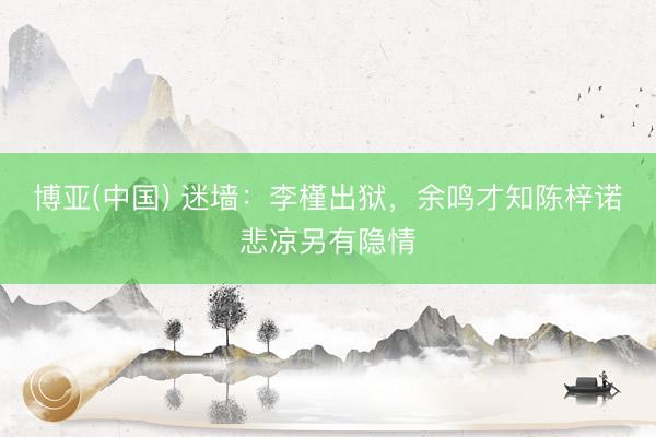 博亚(中国) 迷墙：李槿出狱，余鸣才知陈梓诺悲凉另有隐情