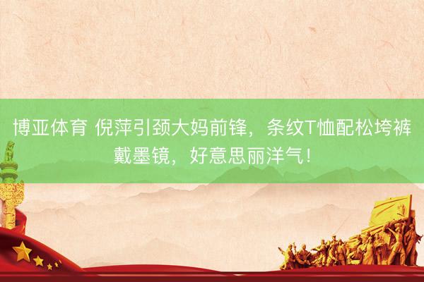 博亚体育 倪萍引颈大妈前锋，条纹T恤配松垮裤戴墨镜，好意思丽洋气！