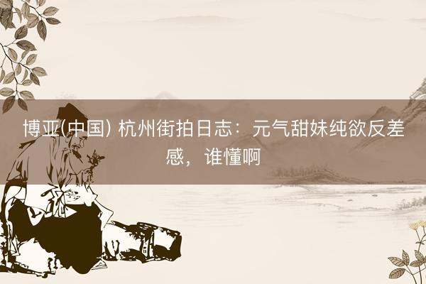 博亚(中国) 杭州街拍日志：元气甜妹纯欲反差感，谁懂啊