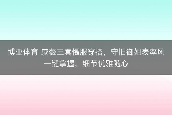 博亚体育 戚薇三套慑服穿搭，守旧御姐表率风一键拿握，细节优雅随心