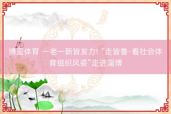 博亚体育 一老一新皆发力! “走皆鲁·看社会体育组织风姿”走进淄博