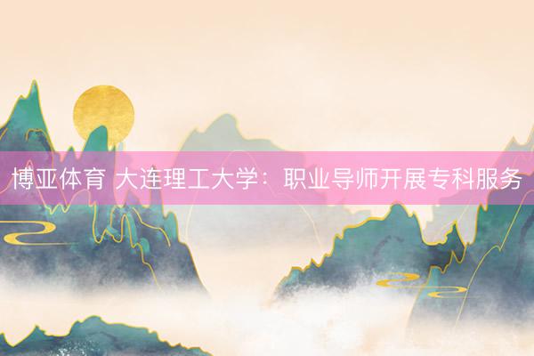 博亚体育 大连理工大学：职业导师开展专科服务