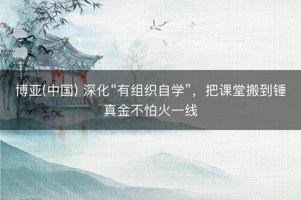 博亚(中国) 深化“有组织自学”，把课堂搬到锤真金不怕火一线