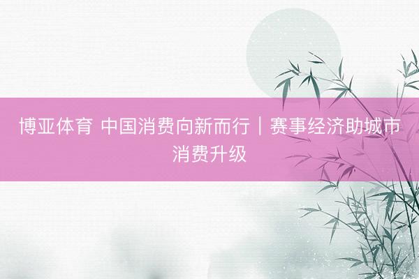 博亚体育 中国消费向新而行|赛事经济助城市消费升级