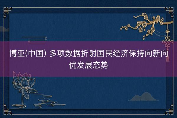 博亚(中国) 多项数据折射国民经济保持向新向优发展态势