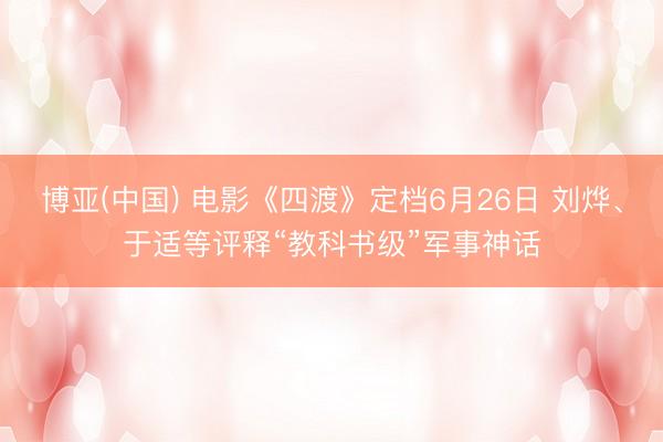 博亚(中国) 电影《四渡》定档6月26日 刘烨、于适等评释“教科书级”军事神话