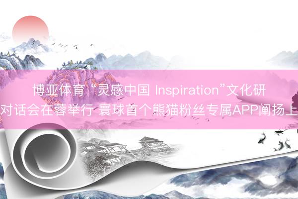 博亚体育 “灵感中国 Inspiration”文化研究对话会在蓉举行 寰球首个熊猫粉丝专属APP阐扬上线