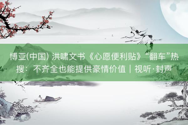 博亚(中国) 洪啸文书《心愿便利贴》“翻车”热搜:不齐全也能提供豪情价值|视听·封声