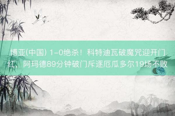 博亚(中国) 1-0绝杀!科特迪瓦破魔咒迎开门红,阿玛德89分钟破门斥逐厄瓜多尔19场不败